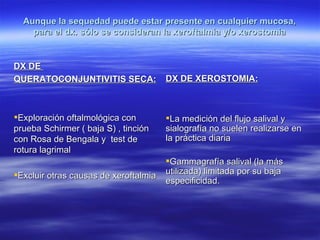 Aunque la sequedad puede estar presente en cualquier mucosa,
    para el dx. sólo se consideran la xeroftalmia y/o xerostomia


DX DE
QUERATOCONJUNTIVITIS SECA:             DX DE XEROSTOMIA:



Exploración oftalmológica con         La medición del flujo salival y
prueba Schirmer ( baja S) , tinción    sialografía no suelen realizarse en
con Rosa de Bengala y test de          la práctica diaria
rotura lagrimal
                                       Gammagrafía salival (la más
Excluir otras causas de xeroftalmia   utilizada) limitada por su baja
                                       especificidad.
 