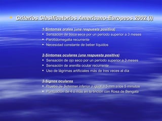  Criterios Clasificatorios Americano-Europeos 2002 (I)

            1-Síntomas orales (una respuesta positiva)
             Sensación de boca seca por un período superior a 3 meses
             Parotidomegalia recurrente
             Necesidad constante de beber líquidos

            2-Síntomas oculares (una respuesta positiva)
             Sensación de ojo seco por un período superior a 3 meses
             Sensación de arenilla ocular recurrente
             Uso de lágrimas artificiales más de tres veces al día

            3-Signos oculares
             Prueba de Schirmer inferior o igual a 5 mm a los 5 minutos
             Puntuación de 4 o más en la tinción con Rosa de Bengala
 