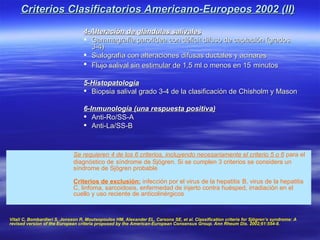 Criterios Clasificatorios Americano-Europeos 2002 (II)
                                  4-Alteración de glándulas salivales
                                   Gammagrafía parotídea con déficit difuso de captación (grados
                                    3-4)
                                   Sialografía con alteraciones difusas ductales y acinares
                                   Flujo salival sin estimular de 1,5 ml o menos en 15 minutos

                                  5-Histopatología
                                   Biopsia salival grado 3-4 de la clasificación de Chisholm y Mason

                                  6-Inmunología (una respuesta positiva)
                                   Anti-Ro/SS-A
                                   Anti-La/SS-B



                              Se requieren 4 de los 6 criterios, incluyendo necesariamente el criterio 5 o 6 para el
                              diagnóstico de síndrome de Sjögren. Si se cumplen 3 criterios se considera un
                              síndrome de Sjögren probable

                              Criterios de exclusión: infección por el virus de la hepatitis B, virus de la hepatitis
                              C, linfoma, sarcoidosis, enfermedad de injerto contra huésped, irradiación en el
                              cuello y uso reciente de anticolinérgicos



Vitali C, Bombardieri S, Jonsson R, Moutsopoulos HM, Alexander EL, Carsons SE, et al. Classification criteria for Sjögren’s syndrome: A
revised version of the European criteria proposed by the American-European Consensus Group. Ann Rheum Dis. 2002;61:554-8.
 