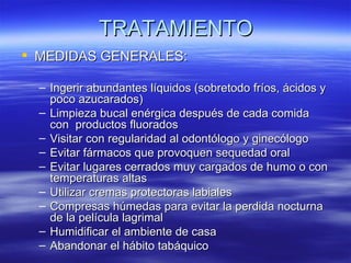 TRATAMIENTO
 MEDIDAS GENERALES:

  – Ingerir abundantes líquidos (sobretodo fríos, ácidos y
    poco azucarados)
  – Limpieza bucal enérgica después de cada comida
    con productos fluorados
  – Visitar con regularidad al odontólogo y ginecólogo
  – Evitar fármacos que provoquen sequedad oral
  – Evitar lugares cerrados muy cargados de humo o con
    temperaturas altas
  – Utilizar cremas protectoras labiales
  – Compresas húmedas para evitar la perdida nocturna
    de la película lagrimal
  – Humidificar el ambiente de casa
  – Abandonar el hábito tabáquico
 
