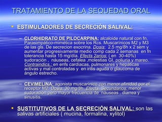 TRATAMIENTO DE LA SEQUEDAD ORAL

 ESTIMULADORES DE SECRECIÓN SALIVAL:

  – CLORHIDRATO DE PILOCARPINA: alcaloide natural con fn.
    Parasimpático-mimética sobre los Rcs. Muscarínicos M2 y M3
    de las gls. De secrecion exocrina. Dosis; 2.5 mg/8h x 2 sem y
    aumentar progresivamente medio comp cada 2 semanas en fn
    tolerancia hasta 15 mg/día. Efects 2arios: ( en 30-40%)
    sudoración , náuseas, cefalea ,molestias GI, poliuria y mareo.
    Contraindics.: en enfs cardíacas, pulmonares y hepáticas
    activas y mal controladas y en iritis aguda o glaucoma de
    ángulo estrecho.

  – CEVIMELINA: agonista muscarínico con menor afinidad por el
    receptor M2. Dosis: 30 mg/8h. Efects. Secundarios: menor
    sudoración pero mayor frecuencia de náuseas , diarrea y
    sinusitis.

 SUSTITUTIVOS DE LA SECRECIÓN SALIVAL: son las
  salivas artificiales ( mucina, formalina, xylitol)
 