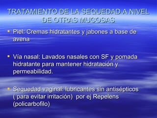 TRATAMIENTO DE LA SEQUEDAD A NIVEL
        DE OTRAS MUCOSAS
 Piel: Cremas hidratantes y jabones a base de
  avena

 Vía nasal: Lavados nasales con SF y pomada
  hidratante para mantener hidratación y
  permeabilidad.

 Sequedad vaginal: lubricantes sin antisépticos
  ( para evitar irritación) por ej Repelens
  (policarbofilo)
 