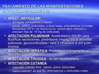 TRATAMIENTO DE LAS MANIFESTACIONES
EXTRAGLANDULARES (I)
 AFECT. ARTICULAR:
   – Artralgias; paracetamol y reposo.
   – Artritis: AINES, corticoides. a dosis bajas, antimaláricos ( si brotes
     frecuentes), MTX + ac folínico si no control afect. Articular o
     precisan mas de 15 mg de corticoides
 AFECTACIÓN PULMONAR: Acetilcisteina 600/8h para
  fluidificar secreciones, prednisona 1mg/kg/día si alveolitis
  pulmonar, glucocorticoides+ beta 2 inhalados si enf pulm.
  cronica.
 AFECTACIÓN HEPÁTICA: Prednisona 0.5mg/kg/día si
  hepatitis autoinmune
 AFECTACIÓN TIROIDEA : tto del hipotiroidismo
 AFECTACIÓN CUTÁNEA:
   – Vasculitis cutánea: leve : reposo, grave: corticoides.
   – Lupus cutáneo+ Ac anti-Ro: antimaláricos y corticoides orales.
 