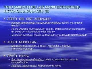 TRATAMIENTO DE LAS MANIFESTACIONES
EXTRAGLANDULARES (II)

 AFECT. DEL SIST. NERVIOSO:
  – polineuropatía mixta/ mononeuritis múltiple: ccoids. vo. a dosis
    medias.
  – Polineuropatía sensitiva pura: ccoids. orales o inmunosupresores
    en bolos ev, micofenolato o las IGs ev
  – Vasculitis cerebral: ccoids. a dosis altas y pulsos de ciclofosfamida

 AFECT. MUSCULAR:
  – Miopatía: glucoccoids. a dosis 1mg/kg/día y si grave;
    inmunosupresores

 AFECT. RENAL:
  – GN. Membranoproliferativa: ccoids a dosis altas o bolos de
    ciclofosfamida.
  – Acidosis tubular renal: Reposición de iones
 