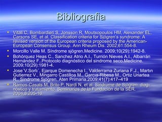 Bibliografia
 Vitali C, Bombardieri S, Jonsson R, Moutsopoulos HM, Alexander EL,
  Carsons SE, et al. Classification criteria for Sjögren’s syndrome: A
  revised version of the European criteria proposed by the American-
  European Consensus Group. Ann Rheum Dis. 2002;61:554-8.
 Morcillo Valle M. Síndrome sjögren.Medicine. 2009;10(29):1942-8.
 Bohórquez Heas C., Sanchez Atrio A.I., Turrión Nieves A.I., Albarrán
  Hernández F..Protocolo diagnóstico del sindrome seco.Medicine.
  2009;10(29):1981-4.
 Jose´V.Sorlı´, Ejarque Domenecha I., Valderrama Zuriana F.J., Martın
  Gutierrez V., Mingarro Castilloa M., Garcıa-Ribesa M., Ortiz Uriartea
  R.. Síndrome Sjögren. Aten Primaria.2009;41(7):417–419
 Ramos-Casals M, Brito P, Nardi N, et al. Síndrome de Sjögren: diag-
  nóstico y tratamiento. Seminarios de la Fundación de la SER.
  2004;8:205-16.
 
