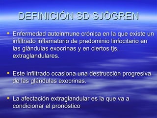 DEFINICIÓN SD SJÖGREN
 Enfermedad autoinmune crónica en la que existe un
  infiltrado inflamatorio de predominio linfocitario en
  las glándulas exocrinas y en ciertos tjs.
  extraglandulares.

 Este infiltrado ocasiona una destrucción progresiva
  de las glándulas exocrinas.

 La afectación extraglandular es la que va a
  condicionar el pronóstico
 