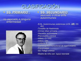 CLASIFICACIÓN
 SS. PRIMARIO :         SS. SECUNDARIO:
                           asociado a otras enfs.
no asociado a ninguna      autoinmunes:
  enfermedad
                        -Enfs. Autoinmunes sistémicas (LES, AR, ES
                            etc)
                        -Tiroiditis de Hashimoto
                        -Cirrisis biliar primaria
                        -Hepatitis autoinmune
                        -Pancreatitis crónica
                        -Infecc. Cr VHC
                        -Infecc. VIH
                        -Linfoma B
                        -Gammapatia monoclonal de signif incierto.
                        -Fibromialgia
                        -Sd. Fatiga crónica
                        -Madre de niño con lupus neonatal
 