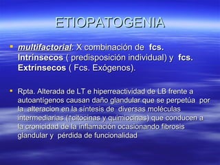 ETIOPATOGENIA
 multifactorial: X combinación de fcs.
  Intrínsecos ( predisposición individual) y fcs.
  Extrínsecos ( Fcs. Exógenos).

 Rpta. Alterada de LT e hiperreactividad de LB frente a
  autoantígenos causan daño glandular que se perpetúa por
  la alteracion en la síntesis de diversas moléculas
  intermediarias (↑citocinas y quimiocinas) que conducen a
  la cronicidad de la inflamación ocasionando fibrosis
  glandular y pérdida de funcionalidad
 