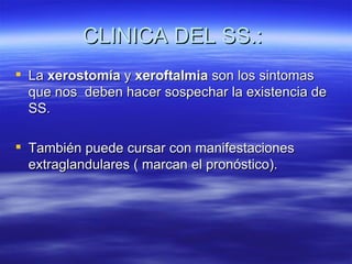 CLINICA DEL SS.:
 La xerostomía y xeroftalmia son los sintomas
  que nos deben hacer sospechar la existencia de
  SS.

 También puede cursar con manifestaciones
  extraglandulares ( marcan el pronóstico).
 