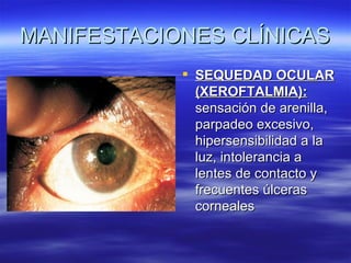 MANIFESTACIONES CLÍNICAS
             SEQUEDAD OCULAR
              (XEROFTALMIA):
              sensación de arenilla,
              parpadeo excesivo,
              hipersensibilidad a la
              luz, intolerancia a
              lentes de contacto y
              frecuentes úlceras
              corneales
 