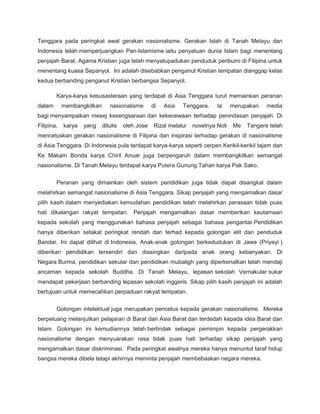 Tenggara pada peringkat awal gerakan nasionalisme. Gerakan Islah di Tanah Melayu dan
Indonesia telah memperjuangkan Pan-Islamisme iaitu penyatuan dunia Islam bagi menentang
penjajah Barat. Agama Kristian juga telah menyatupadukan penduduk peribumi di Filipina untuk
menentang kuasa Sepanyol. Ini adalah disebabkan penganut Kristian tempatan dianggap kelas
kedua berbanding penganut Kristian berbangsa Sepanyol.

        Karya-karya kesusasteraan yang terdapat di Asia Tenggara turut memainkan peranan
dalam       membangkitkan      nasionalisme       di   Asia   Tenggara.     Ia     merupakan   media
bagi menyampaikan mesej kesengsaraan dan kekecewaan terhadap penindasan penjajah. Di
Filipina,   karya   yang    ditulis   oleh Jose    Rizal melalui   novelnya Noli   Me   Tangere telah
mencetuskan gerakan nasionalisme di Filipina dan inspirasi terhadap gerakan di nasionalisme
di Asia Tenggara. Di Indonesia pula terdapat karya-karya seperti cerpen Kerikil-kerikil tajam dan
Ke Makam Bonda karya Chiril Anuar juga berpengaruh dalam membangkitkan semangat
nasionalisme. Di Tanah Melayu terdapat karya Putera Gunung Tahan karya Pak Sako.

        Peranan yang dimainkan oleh sistem pendidikan juga tidak dapat disangkal dalam
melahirkan semangat nasionalisme di Asia Tenggara. Sikap penjajah yang mengamalkan dasar
pilih kasih dalam menyediakan kemudahan pendidikan telah melahirkan perasaan tidak puas
hati dikalangan rakyat tempatan. Penjajah mengamalkan dasar memberikan keutamaan
kepada sekolah yang menggunakan bahasa penjajah sebagai bahasa pengantar.Pendidikan
hanya diberikan setakat peringkat rendah dan terhad kepada golongan elit dan penduduk
Bandar. Ini dapat dilihat di Indonesia, Anak-anak golongan berkedudukan di Jawa (Priyayi )
diberikan pendidikan tersendiri dan diasingkan daripada anak orang kebanyakan. Di
Negara Burma, pendidikan sekular dan pendidikan mubaligh yang diperkenalkan telah mendaji
ancaman kepada sekolah Buddha. Di Tanah Melayu, lepasan sekolah Vernakular sukar
mendapat pekerjaan berbanding lepasan sekolah inggeris. Sikap pilih kasih penjajah ini adalah
bertujuan untuk memecahkan perpaduan rakyat tempatan.

        Golongan intelektual juga merupakan pencetus kepada gerakan nasionalisme. Mereka
berpeluang melanjutkan pelajaran di Barat dan Asia Barat dan terdedah kepada idea Barat dan
Islam. Golongan ini kemudiannya telah bertindak sebagai pemimpin kepada pergerakkan
nasionalisme dengan menyuarakan rasa tidak puas hati terhadap sikap penjajah yang
mengamalkan dasar diskriminasi. Pada peringkat awalnya mereka hanya menuntut taraf hidup
bangsa mereka dibela tetapi akhirnya meminta penjajah membebaskan negara mereka.
 