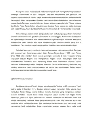 Kewujudan Media massa seperti akhbar dan majalah telah meningkatkan lagi kesedaran
semangat nasionalisme di Asia Tenggara. Idea-idea nasionalisme dan perasaan anti
penjajah dapat disebarkan kepada rakyat jelata walau dimana mereka berada. Peranan akhbar
dan majalah dalam menyebarkan idea-idea nasionalisme telah dilaksanakan hampir kesemua
negara di Asia Tenggara seperti di Vietnam dengan akhbarnya yang berjudul Tribune Indigene
dan Cloche Felee, Tanah Melayu iaitu Al-ikhwan, Saudara, Warta Melaya dan Majlis. Indonesia
ialah Medan Priyayi, Kaum Sunda serta Utusan Hindi manakala di Filipina ialah La Solidaridad.

       Perkembangan dalam sistem pengangkutan dan perhubungan juga telah memainkan
peranan dalam kemunculan gerakan nasionalisme di Asia Tenggara. Kemunculan alat sebaran
am seperti telegraf dan telefon telah memudahkan hubungan dikalangan nasionalis. Kewujudan
jalanraya dan jalan keretapi telah dapat menghubungkan kawasan-kawasan yang jauh di
pendalaman. Para pemimpin dapat menyampaikan idea-idea nasionalisme kepada rakyat.


       Satu lagi faktor yang membantu dalam perkembangan nasionalisme di Asia Tenggara
ialah pengaruh luar. Kemenangan Jepun dalam Perang Russia-Jepun ( 1905 ) dan Perang
China 1895 telah memberi ilham kepada pemimpin nasionalis di Asia Tenggara tentang
keupayaan sebuah Negara kecil mengalahkan Negara besar.               Perjuangan tokoh luar
seperti Mahatma Gandhi di India menentang British telah memberikan inspirasi kepada
nasionalis di Negara-negara Asia Tenggara. Mahatma Gandhi adalah seorang Nasionalis yang
bersikap sederhana dalam memperjuangkan hak rakyat dan kemerdekaan. Beliau enggan
berkerjasama dengan penjajah dan mengadakan mogok lapar.




2) Faktor Pendudukan Jepun



       Penjajahan Jepun di Tanah Melayu bermula apabila Tentera ke-25 menyerang Tanah
Melayu pada 8 Disember 1941. Desakan ekonomi Jepun merupakan faktor utama Jepun
menduduki Tanah Melayu kerana tindakan Amarika Syaraikat yang mengenakan sekatan
ekonomi terhadap     negara Jepun diatas kengganan Jepun berundur dari negara China.
Seterusnya, penduduk Jepun pada masa itu semakin bertambah dan keluasan tanah tidak
mampu menampung penduduk Jepun yang semakin padat. Oleh yang demikian Jepun cuba
beralih ke sektor perindustrian tetepi tidak mempunyai bahan mentah yang mencukupi. Untuk
memasarkan hasil perindustrian, Jepun memerlukan kawasan pasaran baru, maka untuk
 
