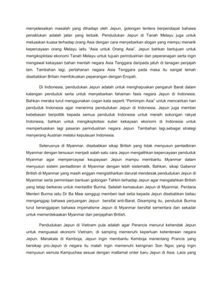 menyelesaikan masalah yang dihadapi oleh Jepun, golongan tentera berpendapat bahawa
penaklukan adalah jalan yang terbaik. Pendudukan Jepun di Tanah Melayu juga untuk
meluaskan kuasa terhadap orang Asia dengan cara menyebarkan slogan yang mempu menarik
kepercayaan orang Melayu iaitu “Asia untuk Orang Asia”. Jepun bahkan bertujuan untuk
mengiksplotasi ekonomi Tanah Melayu untuk tujuan perindustrian dan peperanagan serta ingin
mengawal kekayaan bahan mentah negara Asia Tenggara daripada jatuh di tanagan penjajah
lain. Tambahan lagi, pertahanan negara Asia Tenggara pada masa itu sangat lemah
disebabkan Britain memfokuskan peperangan dengan Eropah.

      Di Indionesia, pendudukan Jepun adalah untuk menghapuskan pengaruh Barat dalam
kalangan penduduk serta untuk menyebarkan fahaman fasis negara Jepun di Indonesia.
Bahkan meraka turut menggunakan cogan kata seperti “Pemimpin Asia” untuk mencairkan hari
penduduk Indonesia agar menerima pendudukan Jepun di Indonesia. Jepun juga member
kebebasan berpolitik kepada semua penduduk Indonesia untuk meraih sokongan rakyat
Indonesia, bahkan untuk mengiksploitasi suber kekayaan ekonomi di Indonesia untuk
memperluaskan lagi pasaran perindustrian negara Jepun. Tambahan lagi,sebagai strategi
menyerang Austrian melalui kepulauan Indonesia.

      Seterusnya di Myanmar, disebabkan sikap British yang tidak menyusun pentadbiran
Myanmar dengan tersusun menjadi salah satu cara Jepun mengalihkan kepercayaan penduduk
Myanmar agar mempercayaai keupayaan Jepun mampu membantu Myanmar dalam
menyusun sistem pentadbiran di Myanmar dengan lebih sistematik. Bahkan, sikap Gabenor
British di Myanmar yang masih enggan mengistiharkan darurat mendesak pendudukan Jepun di
Myanmar serta permintaan bantuan golongan Tahkin terhadap Jepun agar mengalahkan British
yang tetap berkeras untuk mentadbir Burma. Setelah kemasukan Jepun di Myanmar, Perdana
Menteri Burma iaitu Dr Ba Maw sanggup memberi taat setia kepada Jepun disebabkan beliau
menganggap bahawa perjuangan Jepun bersifat anti-Barat. Disamping itu, penduduk Burma
turut beranggapan bahawa imperialisme Jepun di Myanmar bersifat sementara dan sekadar
untuk memerdekaakan Myanmar dari penjajahan British.

      Pendudukan Jepun di Vietnam pula adalah agar Perancis menurut kehendak Jepun
untuk menguasai ekonomi Vietnam, di samping memenuhi keperluan ketenteraan negara
Jepun. Manakala di Kemboja, Jepun ingin membantu Kemboja menentang Prancis yang
bersikap pro-Jepun di negara itu malah ingin memenuhi keinginan Son Ngoc yang ingin
menyusun semula Kampuchea sesuai dengan matlamat order baru Jepun di Asia. Laos yang
 