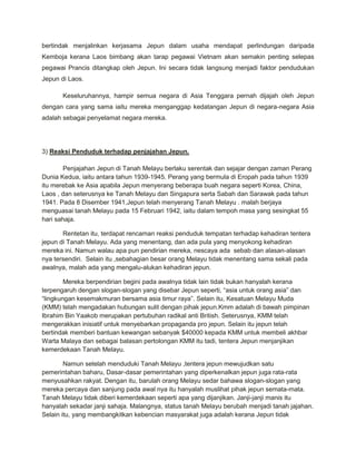 bertindak menjalinkan kerjasama Jepun dalam usaha mendapat perlindungan daripada
Kemboja kerana Laos bimbang akan tarap pegawai Vietnam akan semakin penting selepas
pegawai Prancis ditangkap oleh Jepun. Ini secara tidak langsung menjadi faktor pendudukan
Jepun di Laos.

       Keseluruhannya, hampir semua negara di Asia Tenggara pernah dijajah oleh Jepun
dengan cara yang sama iaitu mereka menganggap kedatangan Jepun di negara-negara Asia
adalah sebagai penyelamat negara mereka.




3) Reaksi Penduduk terhadap penjajahan Jepun.

       Penjajahan Jepun di Tanah Melayu berlaku serentak dan sejajar dengan zaman Perang
Dunia Kedua, iaitu antara tahun 1939-1945. Perang yang bermula di Eropah pada tahun 1939
itu merebak ke Asia apabila Jepun menyerang beberapa buah negara seperti Korea, China,
Laos , dan seterusnya ke Tanah Melayu dan Singapura serta Sabah dan Sarawak pada tahun
1941. Pada 8 Disember 1941,Jepun telah menyerang Tanah Melayu . malah berjaya
menguasai tanah Melayu pada 15 Februari 1942, iaitu dalam tempoh masa yang sesingkat 55
hari sahaja.

       Rentetan itu, terdapat rencaman reaksi penduduk tempatan terhadap kehadiran tentera
jepun di Tanah Melayu. Ada yang menentang, dan ada pula yang menyokong kehadiran
mereka ini. Namun walau apa pun pendirian mereka, nescaya ada sebab dan alasan-alasan
nya tersendiri. Selain itu ,sebahagian besar orang Melayu tidak menentang sama sekali pada
awalnya, malah ada yang mengalu-alukan kehadiran jepun.

        Mereka berpendirian begini pada awalnya tidak lain tidak bukan hanyalah kerana
terpengaruh dengan slogan-slogan yang disebar Jepun seperti, “asia untuk orang asia” dan
“lingkungan kesemakmuran bersama asia timur raya”. Selain itu, Kesatuan Melayu Muda
(KMM) telah mengadakan hubungan sulit dengan pihak jepun.Kmm adalah di bawah pimpinan
Ibrahim Bin Yaakob merupakan pertubuhan radikal anti British. Seterusnya, KMM telah
mengerakkan inisiatif untuk menyebarkan propaganda pro jepun. Selain itu jepun telah
bertindak memberi bantuan kewangan sebanyak $40000 kepada KMM untuk membeli akhbar
Warta Malaya dan sebagai balasan pertolongan KMM itu tadi, tentera Jepun menjanjikan
kemerdekaan Tanah Melayu.

        Namun setelah menduduki Tanah Melayu ,tentera jepun mewujudkan satu
pemerintahan baharu, Dasar-dasar pemerintahan yang diperkenalkan jepun juga rata-rata
menyusahkan rakyat. Dengan itu, barulah orang Melayu sedar bahawa slogan-slogan yang
mereka percaya dan sanjung pada awal nya itu hanyalah muslihat pihak jepun semata-mata.
Tanah Melayu tidak diberi kemerdekaan seperti apa yang dijanjikan. Janji-janji manis itu
hanyalah sekadar janji sahaja. Malangnya, status tanah Melayu berubah menjadi tanah jajahan.
Selain itu, yang membangkitkan kebencian masyarakat juga adalah kerana Jepun tidak
 