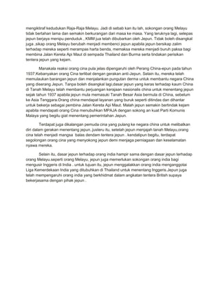 mengiktiraf kedudukan Raja-Raja Melayu. Jadi di sebab kan itu lah, sokongan orang Melayu
tidak bertahan lama dan semakin berkurangan dari masa ke masa. Yang teruknya lagi, selepas
jepun berjaya menipu penduduk , KMM jua telah dibubarkan oleh Jepun. Tidak boleh disangkal
juga ,sikap orang Melayu berubah menjadi membenci jepun apabila jepun bersikap zalim
terhadap mereka seperti merampas harta benda, memaksa mereka menjadi buruh paksa bagi
membina Jalan Kereta Api Maut di sempada Thailand dan Burma serta tindakan perisikan
tentera jepun yang kejam.

        Manakala reaksi orang cina pula jelas dipengaruhi oleh Perang China-epun pada tahun
1937.Kebanyakan orang Cina terlibat dengan gerakan anti-Jepun. Selain itu, mereka telah
memulaukan barangan jepun dan menjalankan pungutan derma untuk membantu negara China
yang diserang Jepun. Tanpa boleh disangkal lagi,dasar jepun yang keras terhadap kaum China
di Tanah Melayu telah membantu perjuangan kerajaan nasionalis china untuk menentang jepun
sejak tahun 1937 apabila jepun mula memasuki Tanah Besar Asia bermula di China, sebelum
ke Asia Tenggara.Orang china mendapat layanan yang buruk seperti ditindas dan dihantar
untuk bekerja sebagai pembina Jalan Kereta Api Maut. Malah jepun semakin bertindak kejam
apabila mendapati orang Cina menubuhkan MPAJA dengan sokong an kuat Parti Komunis
Malaya yang begitu giat menentang pemerintahan Jepun.

         Terdapat juga dikalangan pemuda cina yang pulang ke negara china untuk melibatkan
diri dalam gerakan menentang jepun..justeru itu, setelah jepun menjajah tanah Melayu,orang
cina telah menjadi mangsa balas dendam tentera jepun . kendatipun begitu, terdapat
segolongan orang cina yang menyokong jepun demi menjaga perniagaan dan keselamatan
nyawa mereka.

       Selain itu, dasar jepun terhadap orang india hampir sama dengan dasar jepun terhadap
orang Melayu.seperti orang Melayu, jepun juga memerlukan sokongan orang india bagi
mengusir Inggeris di India . untuk tujuan itu, jepun menggalakkan orang india menganggotai
Liga Kemerdekaan India yang ditubuhkan di Thailand untuk menentang Inggeris.Jepun juga
telah mempengaruhi orang india yang berkhidmat dalam angkatan tentera British supaya
bekerjasama dengan pihak jepun .
 