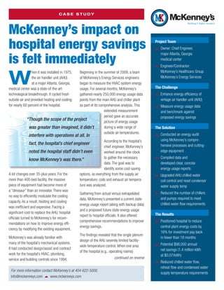 Case Study




McKenney’s impact on
hospital energy savings                                                                          Project Team
                                                                                                 žž Owner: Chief Engineer,


is felt immediately
                                                                                                    major Atlanta, Georgia
                                                                                                    medical center
                                                                                                 žž Engineer/Contractor:


W
                hen it was installed in 1975,
                                         Beginning in the summer of 2009, a team                    McKenney’s Healthcare Group
                the air handler unit (AHU)
                                         of McKenney’s Energy Services engineers                    McKenney’s Energy Services
                at a major Atlanta, Georgia,
                                         began to measure the HVAC system energy
medical center was a state-of-the-art    usage. For several months, McKenney’s                   The Challenge
technological breakthrough. It cycled fresh
                                         gathered nearly 250,000 energy usage data               žž Enhance energy efficiency of
outside air and provided heating and cooling
                                         points from the main AHU and chiller plant                 vintage air handler unit (AHU)
for nearly 60 percent of the hospital.   as part of its comprehensive analysis. This
                                                                                                 žž Measure energy usage data
                                                           extended measurement                     and benchmark against
                                                           period gave an accurate                  proposed energy savings
            “ hough the scope of the project
             T                                             picture of energy usage
             was greater than imagined, it didn’t          during a wide range of                The Solution
                                                           outside air temperatures.
              interfere with operations at all. In                                               žž Conducted an energy audit
                                                                  According to the hospital’s       using McKenney’s compre­
              fact, the hospital’s chief engineer                                                   hensive processes and cutting-
                                                                  chief engineer, McKenney’s
                noted the hospital staff didn’t even              worked around-the-clock           edge equipment

                know McKenney’s was there.”                       to gather the necessary        žž Compiled data and
                                                                  data. The goal was to             developed clear, concise
                                                                  identify some cost-saving         energy usage reports
A lot changes over 35-plus years. For the      options, so everything from the supply air
                                                                                                 žž Upgraded AHU chilled water
more than 400-bed facility, the massive        temperature, coils and exhaust air tempera-          coil control and reset condenser
piece of equipment had become more of          ture was analyzed.                                   water supply temp
a “dinosaur” than an innovator. There was
no way to efficiently modulate the cooling
                                               Gathering from actual versus extrapolated         žž Reduced the number of chillers
                                               data, McKenney’s presented a current state           and pumps required to meet
capacity. As a result, heating and cooling
                                               energy usage report (along with backup data)         chilled water flow requirements
was inefficient and expensive. Facing a
                                               and a proposed future state energy usage
s
­ ignificant cost to replace the AHU, hospital                                                   The Results
                                               report to hospital officials. It also offered
officials turned to McKenney’s for recom-
                                               comprehensive recommendations to improve          žž Positioned hospital to reduce
mendations on how to improve energy effi-
                                               energy savings.                                      central plant energy costs by
ciency by modifying the existing equipment.
                                                                                                    16% for investment pay back
                                               The findings revealed that the single plenum
McKenney’s was already familiar with                                                                in fewer than 18 months
                                               design of the AHU severely limited facility-
many of the hospital’s mechanical systems.
                                               wide temperature control. When one area           žž Potential $98,000 annual
It had conducted design/assist and contract                                                         net savings (1.4 million kWh
                                               of the hospital (e.g., operating rooms)
work for the hospital’s HVAC, plumbing,                                                             at $0.07/kWh)
service and building controls since 1994.                                 continued on reverse
                                                                                                 žž Reduced chilled water flow,
                                                                                                    reheat flow and condensed water
 For more information contact McKenney’s at 404-622-5000.
                                                                                                    supply temperature requirements
 info@mckenneys.com   www.mckenneys.com
 
