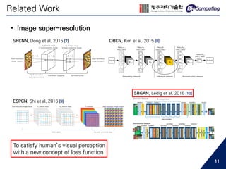• Image super-resolution
SRCNN, Dong et al. 2015 [7] DRCN, Kim et al. 2015 [8]
ESPCN, Shi et al. 2016 [9]
SRGAN, Ledig et al. 2016 [10]
To satisfy human’s visual perception
with a new concept of loss function
Related Work
11
 