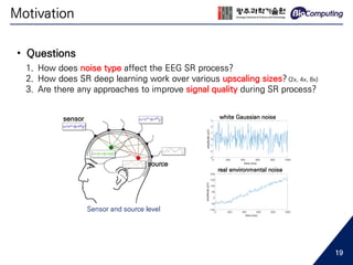 Motivation
• Questions
1. How does noise type affect the EEG SR process?
2. How does SR deep learning work over various upscaling sizes? (2x, 4x, 8x)
3. Are there any approaches to improve signal quality during SR process?
Sensor and source level
source
sensor white Gaussian noise
real environmental noise
19
 