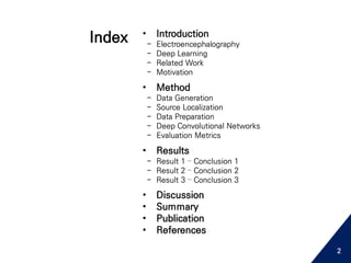 • Introduction
- Electroencephalography
- Deep Learning
- Related Work
- Motivation
• Method
- Data Generation
- Source Localization
- Data Preparation
- Deep Convolutional Networks
- Evaluation Metrics
• Results
- Result 1 – Conclusion 1
- Result 2 – Conclusion 2
- Result 3 – Conclusion 3
• Discussion
• Summary
• Publication
• References
Index
2
 
