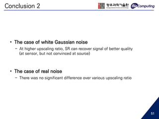 Conclusion 2
• The case of white Gaussian noise
- At higher upscaling ratio, SR can recover signal of better quality
(at sensor, but not convinced at source)
• The case of real noise
- There was no significant difference over various upscaling ratio
51
 