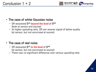 Conclusion 1 + 2
• The case of white Gaussian noise
- SR recovered SLR beyond the level of SHR
(both at sensor and source)
- At higher upscaling ratio, SR can recover signal of better quality
(at sensor, but not convinced at source)
• The case of real noise
- SR recovered SLR to the level of SHR
(at sensor, but not convinced at source)
- There was no significant difference over various upscaling ratio
52
 