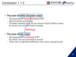 Conclusion 1 + 2
• The case of white Gaussian noise
- SR recovered SLR beyond the level of SHR
(both at sensor and source)
- At higher upscaling ratio, SR can recover signal of better quality
(at sensor, but not convinced at source)
• The case of real noise
- SR recovered SLR to the level of SHR
(at sensor, but not convinced at source)
- There was no significant difference over various upscaling ratio
Whitening!
53
 