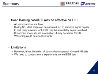 Summary
70
• Deep learning based SR may be effective on EEG
- At sensor and source level
- During SR, ideal noise can be canceled out => improve signal quality
- In real noisy environment, EEG may be acceptably super-resolved
- If we know more sensor information, it may be useful for SR
- Whitening could be effective for SR
• Limitations
- However, it has limitation of data-driven approach => need HR data
- We need to conduct more experiments on real EEG data
 