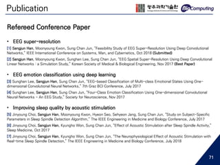 Publication
• EEG super-resolution
[1] Sangjun Han, Moonyoung Kwon, Sung Chan Jun, “Feasibility Study of EEG Super-Resolution Using Deep Convolutional
Networks,” IEEE International Conference on Systems, Man, and Cybernetics, Oct 2018 (Submitted)
[2] Sangjun Han, Moonyoung Kwon, Sunghan Lee, Sung Chan Jun, “EEG Spatial Super-Resolution Using Deep Convolutional
Linear Networks : a Simulation Study,” Korean Society of Medical & Biological Engineering, Nov 2017 (Best Paper)
• EEG emotion classification using deep learning
[3] Sunghan Lee, Sangjun Han, Sung Chan Jun, “EEG-based Classification of Multi-class Emotional States Using One-
dimensional Convolutional Neural Networks,” 7th Graz BCI Conference, July 2017
[4] Sunghan Lee, Sangjun Han, Sung Chan Jun, “Four-Class Emotion Classification Using One-dimensional Convolutional
Neural Networks - An EEG Study,” Society for Neuroscience, Nov 2017
• Improving sleep quality by acoustic stimulation
[5] Jinyoung Choi, Sangjun Han, Moonyoung Kwon, Hyeon Seo, Sehyeon Jang, Sung Chan Jun, “Study on Subject-Specific
Parameters in Sleep Spindle Detection Algorithm,” The IEEE Engineering in Medicine and Biology Conference, July 2017
[6] Jinyoung Choi, Sangjun Han, Kyungho Won, Sung Chan Jun, “Effect of Acoustic Stimulation after Sleep Spindle Activity,”
Sleep Medicine, Oct 2017
[7] Jinyoung Choi, Sangjun Han, Kyungho Won, Sung Chan Jun, “The Neurophysiological Effect of Acoustic Stimulation with
Real-time Sleep Spindle Detection,” The IEEE Engineering in Medicine and Biology Conference, July 2018
Refereed Conference Paper
71
 