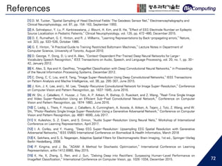 References
[1] D. M. Tucker, “Spatial Sampling of Head Electrical Fields: The Geodesic Sensor Net,” Electroencephalography and
Clinical Neurophysiology, vol. 87, pp. 154–163, September 1993.
[2] A. Sohrabpour, Y. Lu, P. Kankirawatana, J. Blount, H. Kim, and B. He, “Effect of EEG Electrode Number on Epileptic
Source Localization in Pediatric Patients,” Clinical Neurophysiology, vol. 126, pp. 472-480, December 2015.
[3] D. E. Rumelhart, G. E. Hinton, and R. J. Williams, “Learning Representations by Back-propagating errors,” Nature,
vol. 323, pp. 533-536, October 1986.
[4] G. E. Hinton, “A Practical Guide to Training Restricted Boltzmann Machines,” Lecture Notes in Department of
Computer Science, University of Toronto, August 2010.
[5] D. George, Y. Dong, D. Li and A. Alex, “Context-Dependent Pre-Trained Deep Neural Networks for Large-
Vocabulary Speech Recognition,” IEEE Transactions on Audio, Speech, and Language Processing, vol. 20, no. 1, pp. 30-
42, January 2012.
[6] K. Alex, S. Ilya and H. Geoffrey, “ImageNet Classification with Deep Convolutional Neural Networks,” in Proceedings
of the Neural Information Processing Systems, December 2012.
[7] C. Dong, C. C. Loy, and X. Tang, “Image Super-Resolution Using Deep Convolutional Networks,” IEEE Transactions
on Pattern Analysis and Machie Intelligence, vol. 38, pp. 295–307, June 2015.
[8] J. Kim, J. K. Lee, and L. M. Lee, “Deeply-Recursive Convolutional Network for Image Super-Resolution,” Conference
on Computer Vision and Pattern Recognition, pp. 1637–1645, June 2016.
[9] W. Shi, J. Caballero, F. Huszar, J. Totz, A. P. Aitken, R. Bishop, D. Rueckert, and Z. Wang, “Real-Time Single Image
and Video Super-Resolution Using an Efficient Sub-Pixel Convolutional Neural Network,” Conference on Computer
Vision and Pattern Recognition, pp. 1874–1883, June 2016.
[10] C. Ledig, L. Theis, F. Huszar, J. Caballero, A. Cunningham, A. Acosta, A. Aitken, A. Tejani, J. Totz, Z. Wang, amd W.
Shi, “Photo-Realistic Single Image Super-Resolution Using a Generative Adversarial Network,” Conference on Computer
Vision and Pattern Recognition, pp. 4681–4690, July 2017.
[11] V. Kuleshov, S. Z. Enam, and S. Ermon, “Audio Super-Resolution Using Neural Nets,” Workshop of International
Conference on Learning Representation, April 2017.
[12] I. A. Corley, and Y. Huang, “Deep EEG Super-Resolution: Upsampling EEG Spatial Resolution with Generative
Adversarial Networks,” IEEE EMBS International Conference on Biomedical & Health Informatics, March 2018
[13] K. Sekihara, and S. S. Nagarajan, Adaptive Spatial Filters for Electromagnetic Brain Imaging, 1st ed., Springer-Verlag
Berlin Heidelberg, 2008.
[14] P. Kingma, and J. Ba, “ADAM: A Method for Stochastic Optimization,” International Conference on Learning
Representation, arXiv:1412.6980, May 2015.
[15] K. He, X, Zhang, S. Ren, and J. Sun, “Delving Deep into Rectifiers: Surpassing Human-Level Performance on
ImageNet Classification,” International Conference on Computer Vision, pp. 1026–1034, December 2015. 72
 