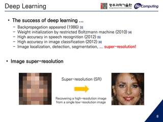 Deep Learning
• The success of deep learning ...
- Backpropagation appeared (1986) [3]
- Weight initialization by restricted Boltzmann machine (2010) [4]
- High accuracy in speech recognition (2012) [5]
- High accuracy in image classification (2012) [6]
- Image localization, detection, segmentation, ... super-resolution!
Super-resolution (SR)
Recovering a high-resolution image
from a single low-resolution image
• Image super-resolution
8
 