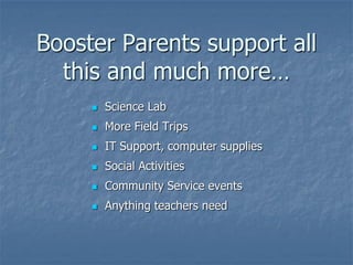 Booster Parents support all
  this and much more…
        Science Lab
        More Field Trips
        IT Support, computer supplies
        Social Activities
        Community Service events
        Anything teachers need
 