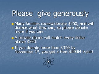 Please give generously
 Many families cannot donate $350, and will
  donate what they can, so please donate
  more if you can
 A private donor will match every dollar
  above $350
 If you donate more than $350 by
  November 1st, you get a free SJHGM t-shirt
 