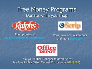 Free Money Programs
               Donate while you shop



       Sign up online at            Vons, Pavilions, restaurants
Ralphs Community Contribution          and more Escrip.com




             Ask your Office Manager to attribute to:
     San Jose Highly Gifted Magnet Ctr (or code 70219507)
 