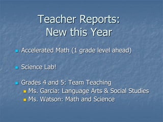 Teacher Reports:
          New this Year
   Accelerated Math (1 grade level ahead)

   Science Lab!

   Grades 4 and 5: Team Teaching
     Ms. Garcia: Language Arts & Social Studies

     Ms. Watson: Math and Science
 