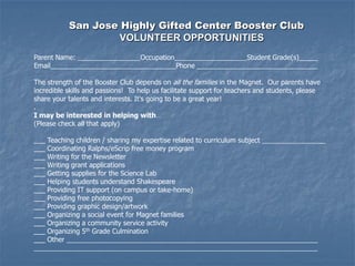 San Jose Highly Gifted Center Booster Club
                    VOLUNTEER OPPORTUNITIES
Parent Name:                       Occupation                         Student Grade(s)_____
Email                                           Phone

The strength of the Booster Club depends on all the families in the Magnet. Our parents have
incredible skills and passions! To help us facilitate support for teachers and students, please
share your talents and interests. It's going to be a great year!
.
I may be interested in helping with…
(Please check all that apply)

___ Teaching children / sharing my expertise related to curriculum subject                    __
___ Coordinating Ralphs/eScrip free money program
___ Writing for the Newsletter
___ Writing grant applications
___ Getting supplies for the Science Lab
___ Helping students understand Shakespeare
___ Providing IT support (on campus or take-home)
___ Providing free photocopying
___ Providing graphic design/artwork
___ Organizing a social event for Magnet families
___ Organizing a community service activity
___ Organizing 5th Grade Culmination
___ Other
 