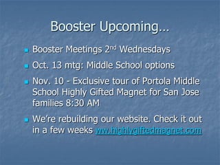 Booster Upcoming…
   Booster Meetings 2nd Wednesdays
   Oct. 13 mtg: Middle School options
   Nov. 10 - Exclusive tour of Portola Middle
    School Highly Gifted Magnet for San Jose
    families 8:30 AM
   We’re rebuilding our website. Check it out
    in a few weeks ww.highlygiftedmagnet.com
 