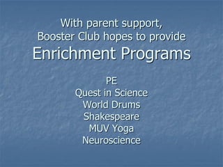 With parent support,
Booster Club hopes to provide
Enrichment Programs
              PE
       Quest in Science
        World Drums
        Shakespeare
         MUV Yoga
        Neuroscience
 
