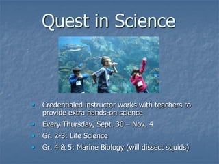 Quest in Science



   Credentialed instructor works with teachers to
    provide extra hands-on science
   Every Thursday, Sept. 30 – Nov. 4
   Gr. 2-3: Life Science
   Gr. 4 & 5: Marine Biology (will dissect squids)
 