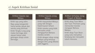 c) Aspek Kritikan Sosial
Kritikan kepada raja
Melayu
• Kritik raja yang zalim.
• Raja yang mengambil
harta benda rakyat dan
wanita yang diminati.
• Kritik Tengku Long yang
malas berniaga atas
alasan bukan adat
golongan diraja untuk
berniaga.
Kritikan kepada orang
Melayu
• Kritik masyarakat Melayu
yang ralit dengan
kepercayaan tahyul.
• Kritik mereka yang tidak
berusaha untuk
mengajarkan Bahasa
mereka sendiri.
• Kritik dengan sikap orang
Melayu yang tertutup
dengan ilmu yang dibawa
oleh Inggeris.
Kritikan terhadap orang
Eropah di Melaka
• Kritik sikap Tuan Milne
dan Tuan Thomsen yang
memandai-mandai
mengajar Bahasa
Melayu.
• Kritik sikap Tuan Bean
yang suka menyeksa
binatang dan menyakiti
tubuh manusia.
 