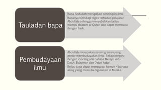 • Bapa Abdullah merupakan pendisiplin ilmu.
• Bapanya bersikap tegas terhadap pelajaran
Abdullah sehingga menyebabkan beliau
mampu khatam al-Quran dan dapat membaca
dengan baik.
Tauladan bapa
• Abdullah merupakan seorang insan yang
gemar membudayakan ilmu. Beliau berguru
dengan 2 orang ahli bahasa Melayu iaitu
Datuk Sulaiman dan Datuk Astur.
• Beliau juga dapat menguasai hampir 4 bahasa
asing yang masa itu digunakan di Melaka.
Pembudayaan
ilmu
 