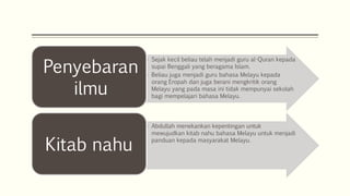 • Abdullah menekankan kepentingan untuk
mewujudkan kitab nahu bahasa Melayu untuk menjadi
panduan kepada masyarakat Melayu.
Kitab nahu
• Sejak kecil beliau telah menjadi guru al-Quran kepada
supai Benggali yang beragama Islam.
• Beliau juga menjadi guru bahasa Melayu kepada
orang Eropah dan juga berani mengkritik orang
Melayu yang pada masa ini tidak mempunyai sekolah
bagi mempelajari bahasa Melayu.
Penyebaran
ilmu
 