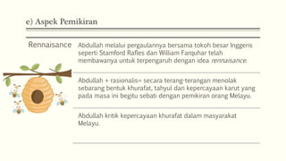 e) Aspek Pemikiran
Rennaisance Abdullah melalui pergaulannya bersama tokoh besar Inggeris
seperti Stamford Rafles dan William Farquhar telah
membawanya untuk terpengaruh dengan idea rennaisance.
Abdullah + rasionalis= secara terang-terangan menolak
sebarang bentuk khurafat, tahyul dan kepercayaan karut yang
pada masa ini begitu sebati dengan pemikiran orang Melayu.
Abdullah kritik kepercayaan khurafat dalam masyarakat
Melayu.
 