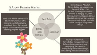f) Aspek Peranan Wanita
Peri Achi
Salamah
Isteri
Tuan
Raffles
Nenek kepada Abdullah.
Nenek beliau merupakan guru
besar di SK Kg. Pali.
Sekolah ini mengajar membaca,
menulis & mengaji al-Quran.
Menunjukkan wanita pada zaman
Abdullah ini memainkan peranan
dalam menjadi tenaga pendidik
dalam kalangan masyarakat
Melayu.
Ibu kepada Abdullah.
Karya beliau menggambarkan
bahawa ibunya seorang yang
penyayang dan sentiasa
menyokong tindakan suaminya
serta sering menasihati Abdullah.
Isteri Tuan Raffles berperanan
dalam menunjukkan citra
seorang wanita barat yang
berpekerti tinggi dan sesuai
dengan statusnya sebagai isteri
seorang pegawai Inggeris.
 