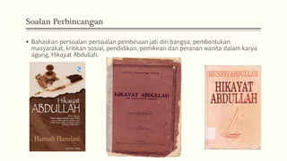 Soalan Perbincangan
 Bahaskan persoalan-persoalan pembinaan jati diri bangsa, pembentukan
masyarakat, kritikan sosial, pendidikan, pemikiran dan peranan wanita dalam karya
agung, Hikayat Abdullah.
 