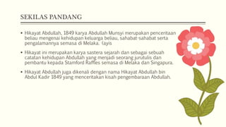 SEKILAS PANDANG
 Hikayat Abdullah, 1849 karya Abdullah Munsyi merupakan penceritaan
beliau mengenai kehidupan keluarga beliau, sahabat-sahabat serta
pengalamannya semasa di Melaka. (ayis
 Hikayat ini merupakan karya sastera sejarah dan sebagai sebuah
catatan kehidupan Abdullah yang menjadi seorang jurutulis dan
pembantu kepada Stamford Raffles semasa di Melaka dan Singapura.
 Hikayat Abdullah juga dikenali dengan nama Hikayat Abdullah bin
Abdul Kadir 1849 yang menceritakan kisah pengembaraan Abdullah.
 