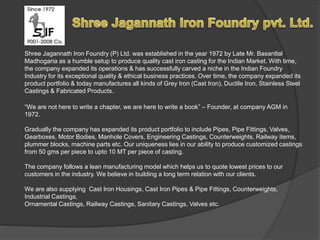 Shree Jagannath Iron Foundry (P) Ltd. was established in the year 1972 by Late Mr. Basantlal 
Madhogaria as a humble setup to produce quality cast iron casting for the Indian Market. With time, 
the company expanded its operations & has successfully carved a niche in the Indian Foundry 
Industry for its exceptional quality & ethical business practices. Over time, the company expanded its 
product portfolio & today manufactures all kinds of Grey Iron (Cast Iron), Ductile Iron, Stainless Steel 
Castings & Fabricated Products. 
“We are not here to write a chapter, we are here to write a book” – Founder, at company AGM in 
1972. 
Gradually the company has expanded its product portfolio to include Pipes, Pipe Fittings, Valves, 
Gearboxes, Motor Bodies, Manhole Covers, Engineering Castings, Counterweights, Railway items, 
plummer blocks, machine parts etc. Our uniqueness lies in our ability to produce customized castings 
from 50 gms per piece to upto 10 MT per piece of casting. 
The company follows a lean manufacturing model which helps us to quote lowest prices to our 
customers in the industry. We believe in building a long term relation with our clients. 
We are also supplying Cast Iron Housings, Cast Iron Pipes & Pipe Fittings, Counterweights, 
Industrial Castings, 
Ornamental Castings, Railway Castings, Sanitary Castings, Valves etc. 
 