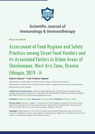 Research Article
Assessment of Food Hygiene and Safety
Practices among Street Food Vendors and
its Associated Factors in Urban Areas of
Shashemane, West Arsi Zone, Oromia
Ethiopia, 2019 -
Adane Tesfaye1,2
* and Yadessa Tegene1
1
Department of Public health, Paradise Valley College, Shashemane, Ethiopia
2
Department of Public health, School of Public Health, College of Medicine and Health Science,
Dilla University, Dilla, Ethiopia
*Address for Correspondence: Adane Tesfaye, Department of Public health, Paradise Valley
College, Shashemane, Ethiopia, Tel: +091-685-7437/+092-336-8574; ORCiD: https://orcid.org/0000-
0001-9860-7764; E-mail:
Submitted: 04 February 2020; Approved: 25 February 2020; Published: 28 February 2020
Cite this article: Tesfaye A, Tegene Y. Assessment of Food Hygiene and Safety Practices among
Street Food Vendors and its Associated Factors in Urban Areas of Shashemane, West Arsi Zone,
Oromia Ethiopia, 2019. Sci J Immunol Immunother. 2020;4(1): 001-005.
Copyright: © 2020 Tesfaye A, et al. This is an open access article distributed under the Creative
Commons Attribution License, which permits unrestricted use, distribution, and reproduction in any
medium, provided the original work is properly cited.
Scientiﬁc Journal of
Immunology & Immunotherapy
 