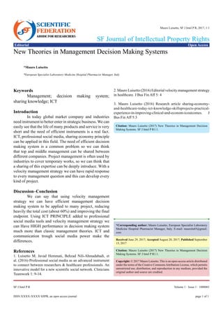 page 1 of 1ISSN:xxxx-xxxx SJIPR, an open access journal
Volume 1 · Issue 1 · 1000001SF J Intel P R
Editorial Open Access
SF Journal of Intellectual Property Rights
Mauro Luisetto, SF J Intel P R, 2017, 1:1
New Theories in Management Decision Making Systems
*Mauro Luisetto
*European Specialist Laboratory Medicine Hospital Pharmacist Manager, Italy
Keywords
	 Management; decision making system;
sharing knowledge; ICT
Introduction
	 In today global market company and industries
need instrument to better enter in strategic business. We can
easily see that the life of many products and service is very
short and the need of efficient instruments is a real fact.
ICT, professional social media, sharing economy principle
can be applied in this field. The need of efficient decision
making system is a common problem so we can think
that top and middle management can be shared between
different companies. Project management is often used by
industries to cover temporary works, so we can think that
a sharing of this expertise can be deeply introduce. With a
velocity management strategy we can have rapid response
to every management question and this can develop every
kind of project.
Discussion–Conclusion
	 We can say that using velocity management
strategy we can have efficient management decision
making system to be applied to many project, reducing
heavily the total cost (about 60%) and improving the final
endpoint. Using ICT PRINCIPLE added to professional
social media tools and velocity management strategy we
can Have HIGH performance in decision making system
much more than classic management theories. ICT and
communication trough social media power make the
differences.
References
1. Luisetto M, Javad Hemmati, Behzad Nili-Ahmadabadi, et
al. (2016) Professional social media as an advanced instrument
to connect between researchers & healthcare professionals. An
innovative model for a new scientific social network. Clinicians
Teamwork 1: 9-14.
2. Mauro Luisetto (2016) Editorial velocity management strategy
in healthcare. J Bus Fin Aff 5: 4
3. Mauro Luisetto (2016) Research article sharing-economy-
and-healthcare-today-ict-knowledge-skillsprojects-practical-
experience-in-improving-clinical-and-econom-icoutcomes. J
Bus Fin Aff 5:3
*Corresponding author: Mauro Luisetto, European Specialist Laboratory
Medicine Hospital Pharmacist Manager, Italy. E-mail: maurolu65@gmail.
com
Received June 29, 2017; Accepted August 20, 2017; Published September
15, 2017
Citation: Mauro Luisetto (2017) New Theories in Management Decision
Making Systems. SF J Intel P R1:1.
Copyright: © 2017 Mauro Luisetto. This is an open-access article distributed
under the terms of the Creative CommonsAttribution License, which permits
unrestricted use, distribution, and reproduction in any medium, provided the
original author and source are credited.
Citation: Mauro Luisetto (2017) New Theories in Management Decision
Making Systems. SF J Intel P R1:1.
 