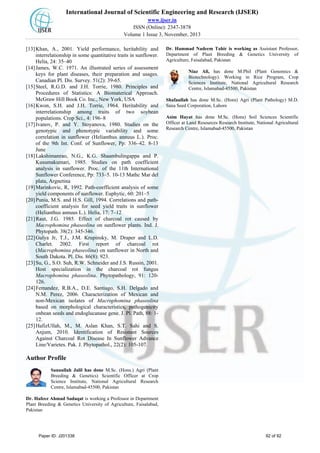 International Journal of Scientific Engineering and Research (IJSER)
www.ijser.in
ISSN (Online): 2347-3878
Volume 1 Issue 3, November, 2013
[13]Khan, A., 2001. Yield performance, heritability and
interrelationship in some quantitative traits in sunflower.
Helia, 24: 35–40
[14]James, W.C. 1971. An illustrated series of assessment
keys for plant diseases, their preparation and usages.
Canadian Pl. Dis. Survey. 51(2): 39-65.
[15]Steel, R.G.D. and J.H. Torrie, 1980. Principles and
Procedures of Statistics: A Biomaterical Approach.
McGraw Hill Book Co. Inc., New York, USA
[16]Kwon, S.H. and J.H. Torrie, 1964. Heritability and
interrelationship among traits of two soybean
populations. Crop Sci., 4: 196–8
[17]Ivanov, P. and Y. Stoyanova, 1980. Studies on the
genotypic and phenotypic variability and some
correlation in sunflower (Helianthus annuus L.). Proc.
of the 9th Int. Conf. of Sunflower, Pp: 336–42. 8-13
June
[18]Lakshimanrao, N.G., K.G. Shaambulingappa and P.
Kusumakumari, 1985. Studies on path coefficient
analysis in sunflower. Proc. of the 11th International
Sunflower Conference, Pp: 733–5. 10-13 Mathc Mar del
plata, Argnetina
[19]Marinkovic, R, 1992. Path-coefficient analysis of some
yield components of sunflower. Euphytic, 60: 201–5
[20]Punia, M.S. and H.S. Gill, 1994. Correlations and path-
coefficient analysis for seed yield traits in sunflower
(Helianthus annuus L.). Helia, 17: 7–12
[21]Raut, J.G. 1985. Effect of charcoal rot caused by
Macrophomina phaseolina on sunflower plants. Ind. J.
Phytopath. 38(2): 345-346.
[22]Gulya Jr, T.J., J.M. Krupinsky, M. Draper and L.D.
Charlet. 2002. First report of charcoal rot
(Macrophomina phaseolina) on sunflower in North and
South Dakota. Pl. Dis. 86(8): 923.
[23]Su, G., S.O. Suh, R.W. Schneider and J.S. Russin, 2001.
Host specialization in the charcoal rot fungus
Macrophomina phaseolina. Phytopathology, 91: 120-
126.
[24]Femandez, R.B.A., D.E. Santiago, S.H. Delgado and
N.M. Perez, 2006. Characterization of Mexican and
non-Mexican isolates of Macrophomina phaseolina
based on morphological characteristics, pathogenicity
onbean seeds and endoglucanase gene. J. Pl. Path, 88: 1-
12.
[25]HafizUllah, M., M. Aslan Khan, S.T. Sahi and S.
Anjum, 2010. Identification of Resistant Sources
Against Charcoal Rot Disease In Sunflower Advance
Line/Varietes. Pak. J. Phytopathol., 22(2): 105-107.
Author Profile
Sanaullah Jalil has done M.Sc. (Hons.) Agri (Plant
Breeding & Genetics) Scientific Officer at Crop
Science Institute, National Agricultural Research
Centre, Islamabad-45500, Pakistan
Dr. Hafeez Ahmad Sadaqat is working a Professor in Department
Plant Breeding & Genetics University of Agriculture, Faisalabad,
Pakistan
Dr. Hammad Nadeem Tahir is working as Assistant Professor,
Department of Plant Breeding & Genetics University of
Agriculture, Faisalabad, Pakistan
Niaz Ali, has done M.Phil (Plant Genomics &
Biotechnology). Working in Rice Program, Crop
Sciences Institute, National Agricultural Research
Centre, Islamabad-45500, Pakistan
Shafaullah has done M.Sc. (Hons) Agri (Plant Pathology) M.D.
Sana Seed Corporation, Lahore
Asim Hayat has done M.Sc. (Hons) Soil Sciences Scientific
Officer at Land Resources Research Institute, National Agricultural
Research Centre, Islamabad-45500, Pakistan
Paper ID: J201338 92 of 92
 