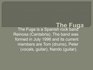 The Fuga The Fuga is a Spanish rock band Reinosa (Cantabria). The band was formed in July 1996 and its current members are Tom (drums), Peter (vocals, guitar), Nando (guitar).  